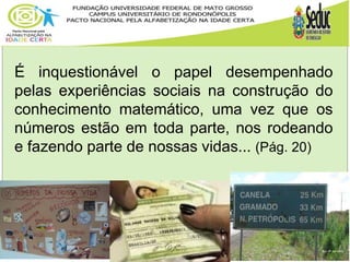 É inquestionável o papel desempenhado
pelas experiências sociais na construção do
conhecimento matemático, uma vez que os
números estão em toda parte, nos rodeando
e fazendo parte de nossas vidas... (Pág. 20)
 