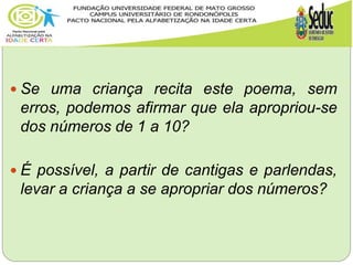  Se uma criança recita este poema, sem
erros, podemos afirmar que ela apropriou-se
dos números de 1 a 10?
 É possível, a partir de cantigas e parlendas,
levar a criança a se apropriar dos números?
 