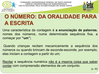 O NÚMERO: DA ORALIDADE PARA
A ESCRITA
Uma característica da contagem é a enunciação de palavras,
nomes dos números, numa determinada sequência fixa, a
começar por “um”;
Quando crianças recitam mecanicamente a sequência dos
números ou quando brincam de esconde-esconde, por exemplo,
elas iniciam a contagem a partir do um;
Recitar a sequência numérica não é a mesma coisa que saber
contar com compreensão elementos de um conjunto.
(p. 35)
 