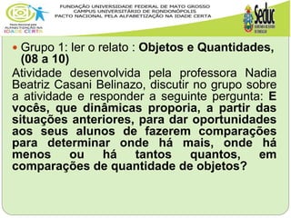  Grupo 1: ler o relato : Objetos e Quantidades,
(08 a 10)
Atividade desenvolvida pela professora Nadia
Beatriz Casani Belinazo, discutir no grupo sobre
a atividade e responder a seguinte pergunta: E
vocês, que dinâmicas proporia, a partir das
situações anteriores, para dar oportunidades
aos seus alunos de fazerem comparações
para determinar onde há mais, onde há
menos ou há tantos quantos, em
comparações de quantidade de objetos?
 