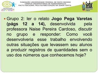  Grupo 2: ler o relato Jogo Pega Varetas
(págs 12 a 14), desenvolvida pela
professora Naise Pereira Cardoso, discutir
no grupo e responder: Como você
desenvolveria esse trabalho envolvendo
outras situações que levassem seu alunos
a produzir registros de quantidades sem o
uso dos números que conhecemos hoje?
 