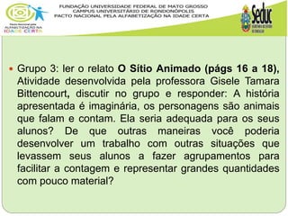  Grupo 3: ler o relato O Sítio Animado (págs 16 a 18),
Atividade desenvolvida pela professora Gisele Tamara
Bittencourt, discutir no grupo e responder: A história
apresentada é imaginária, os personagens são animais
que falam e contam. Ela seria adequada para os seus
alunos? De que outras maneiras você poderia
desenvolver um trabalho com outras situações que
levassem seus alunos a fazer agrupamentos para
facilitar a contagem e representar grandes quantidades
com pouco material?
 