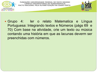  Grupo 4: ler o relato Matematica e Língua
Portuguesa: Integrando textos e Números (págs 69 e
70) Com base na atividade, crie um texto ou música
contando uma história em que as lacunas deverm ser
preenchidas com números.
 