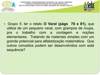  Grupo 5: ler o relato O Varal (págs 78 e 81), que
utiliza de um pequeno varal, com grampos de roupa,
pra o trabalho com a contagem e noções
elementares. Tratando de materiais simples com um
grande potencial para alfabetização matemática. Que
outros conceitos podem ser desenvolvidos com está
sequência?
 