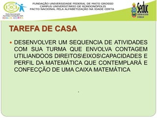 TAREFA DE CASA
 DESENVOLVER UM SEQUENCIA DE ATIVIDADES
COM SUA TURMA QUE ENVOLVA CONTAGEM
UTILIANDOOS DIREITOSEIXOSCAPACIDADES E
PERFIL DA MATEMÁTICA QUE CONTEMPLARÁ E
CONFECÇÃO DE UMA CAIXA MATEMÁTICA
.
 