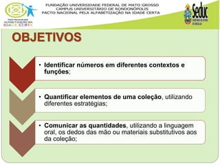OBJETIVOS
• Identificar números em diferentes contextos e
funções;
• Quantificar elementos de uma coleção, utilizando
diferentes estratégias;
• Comunicar as quantidades, utilizando a linguagem
oral, os dedos das mão ou materiais substitutivos aos
da coleção;
 