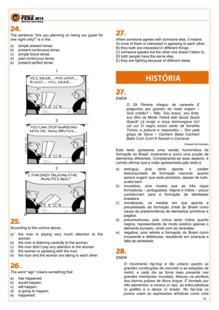 10 
The sentence “Are you planning on being our guest for one night only?” is in the: 
a) simple present tense. 
b) present continuous tense. 
c) simple future tense. 
d) past continuous tense. 
e) present perfect tense. 
1 
2 
3 
According to the comics above, 
a) the man is paying very much attention to the woman. 
b) the man is listening carefully to the woman. 
c) the man didn`t pay any attention to the woman. 
d) the woman is agreeing with the man. 
e) the man and the woman are taking to each other. 
The word “ago” means something that 
a) has happened. 
b) would happen. 
c) will happen. 
d) is going to happen. 
e) happened. 
When someone agrees with someone else, it means: 
A) none of them is interested in agreeing to each other. 
B) they both are interested in different things. 
C) someone speaks but the other one doesn’t listen to. 
D) both people have the same idea. 
E) they are fighting because of different ideas. 
ENEM 
O Zé Pereira chegou de caravela E preguntou pro guarani da mata virgem – Sois cristão? – Não. Sou bravo, sou forte, sou filho da Morte Teterê tetê Quizá Quizá Quecê! Lá longe a onça resmungava Uu! ua! uu! O negro zonzo saído da fornalha Tomou a palavra e respondeu – Sim pela graça de Deus – Canhem Babá Canhem Babá Cum Cum! E fizeram o Carnaval 
(Oswald de Andrade) 
Este texto apresenta uma versão humorística da formação do Brasil, mostrando-a como uma junção de elementos diferentes. Considerando-se esse aspecto, é correto afirmar que a visão apresentada pelo texto é 
a) ambígua, pois tanto aponta o caráter desconjuntado da formação nacional, quanto parece sugerir que esse processo, apesar de tudo, acaba bem. 
b) inovadora, pois mostra que as três raças formadoras – portugueses, negros e índios – pouco contribuíram para a formação da identidade brasileira. 
c) moralizante, na medida em que aponta a precariedade da formação cristã do Brasil como causa da predominância de elementos primitivos e pagãos. 
d) preconceituosa, pois critica tanto índios quanto negros, representando de modo positivo apenas o elemento europeu, vindo com as caravelas. 
e) negativa, pois retrata a formação do Brasil como incoerente e defeituosa, resultando em anarquia e falta de seriedade. 
ENEM 
O movimento hip-hop é tão urbano quanto as grandes construções de concreto e as estações de metrô, e cada dia se torna mais presente nas grandes metrópoles mundiais. Nasceu na periferia dos bairros pobres de Nova lorque. É formado por três elementos: a música (o rap), as artes plásticas (o grafite) e a dança (o break). No hip-hop os jovens usam as expressões artísticas como uma 
HISTÓRIA  
