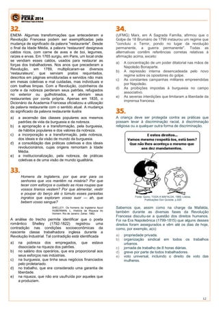 12 
ENEM- Algumas transformações que antecederam a Revolução Francesa podem ser exemplificadas pela mudança de significado da palavra "restaurante". Desde o final da Idade Média, a palavra 'restaurant' designava caldos ricos, com carne de aves e de boi, legumes, raízes e ervas. Em 1765 surgiu, em Paris, um local onde se vendiam esses caldos, usados para restaurar as forças dos trabalhadores. Nos anos que precederam a Revolução, em 1789, multiplicaram-se diversos 'restaurateurs', que serviam pratos requintados, descritos em páginas emolduradas e servidos não mais em mesas coletivas e mal cuidadas, mas individuais e com toalhas limpas. Com a Revolução, cozinheiros da corte e da nobreza perderam seus patrões, refugiados no exterior ou guilhotinados, e abriram seus restaurantes por conta própria. Apenas em 1835, o Dicionário da Academia Francesa oficializou a utilização da palavra restaurante com o sentido atual. A mudança do significado da palavra restaurante ilustra 
a) a ascensão das classes populares aos mesmos padrões de vida da burguesia e da nobreza. 
b) a apropriação e a transformação, pela burguesia, de hábitos populares e dos valores da nobreza. 
c) a incorporação e a transformação, pela nobreza, dos ideais e da visão de mundo da burguesia. 
d) a consolidação das práticas coletivas e dos ideais revolucionários, cujas origens remontam à Idade Média. 
e) a institucionalização, pela nobreza, de práticas coletivas e de uma visão de mundo igualitária. 
Homens da Inglaterra, por que arar para os senhores que vos mantêm na miséria? Por que tecer com esforços e cuidado as ricas roupas que vossos tiranos vestem? Por que alimentar, vestir e poupar do berço até o túmulo esses parasitas ingratos que exploram vosso suor — ah, que bebem vosso sangue? 
SHELLEY. Os homens da Inglaterra Apud HUBERMAN, L. História da Riqueza do Homem. Rio de Janeiro: Zahar, 1982. 
A análise do trecho permite identificar que o poeta romântico Shelley (1792-1822) registrou uma contradição nas condições socioeconômicas da nascente classe trabalhadora inglesa durante a Revolução Industrial. Tal contradição está identificada 
a) na pobreza dos empregados, que estava dissociada na riqueza dos patrões. 
b) no salário dos operários, que era proporcional aos seus esforços nas indústrias. 
c) na burguesia, que tinha seus negócios financiados pelo proletariado. 
d) no trabalho, que era considerado uma garantia de liberdade. 
e) na riqueza, que não era usufruída por aqueles que a produziam. 
(UFMG) Marx, em A Sagrada Família, afirmou que o Golpe de 18 Brumário de 1799 instaurou um regime que "concluiu o Terror, pondo no lugar da revolução permanente, a guerra permanente". Todas as alternativas contêm referências corretas relativas à afirmação acima, exceto: 
a) A concentração de um poder ditatorial nas mãos de Napoleão Bonaparte. b) A repressão interna desencadeada pelo novo regime sobre os opositores do golpe. c) As constantes campanhas militares empreendidas por Napoleão. d) As proibições impostas à burguesia no campo associativo. e) As severas interdições que limitaram a liberdade da imprensa francesa. 
A criança deve ser protegida contra as práticas que possam levar à discriminação racial, à discriminação religiosa ou a qualquer outra forma de discriminação. Fonte: Quino, TODA A MAFALDA, 1989, Lisboa, Publicações Don Quixote, p.420 Sabemos que, assim como na charge da Mafalda, também durante as diversas fases da Revolução Francesa discutiu-se a questão dos direitos humanos. Foi na Era Napoleônica (1799-1815) que alguns desses direitos foram assegurados e vêm até os dias de hoje, como, por exemplo, a(o): a) propriedade privada. b) organização sindical em todos os trabalhos urbanos. c) jornada de trabalho de 8 horas diárias. d) greve por parte de todos trabalhadores. e) voto universal, incluindo o direito de voto das mulheres. 
 
