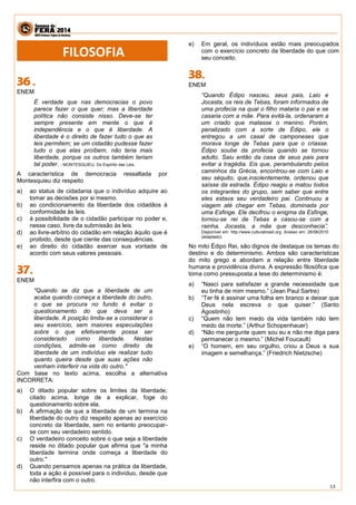 13 
ENEM 
É verdade que nas democracias o povo parece fazer o que quer; mas a liberdade política não consiste nisso. Deve-se ter sempre presente em mente o que é independência e o que é liberdade. A liberdade é o direito de fazer tudo o que as leis permitem; se um cidadão pudesse fazer tudo o que elas proíbem, não teria mais liberdade, porque os outros também teriam tal poder. - MONTESQUIEU. Do Espírito das Leis. 
A característica de democracia ressaltada por Montesquieu diz respeito 
a) ao status de cidadania que o indivíduo adquire ao tomar as decisões por si mesmo. 
b) ao condicionamento da liberdade dos cidadãos à conformidade às leis. 
c) à possibilidade de o cidadão participar no poder e, nesse caso, livre da submissão às leis. 
d) ao livre-arbítrio do cidadão em relação àquilo que é proibido, desde que ciente das consequências. 
e) ao direito do cidadão exercer sua vontade de acordo com seus valores pessoais. 
ENEM 
"Quando se diz que a liberdade de um acaba quando começa a liberdade do outro, o que se procura no fundo é evitar o questionamento do que deva ser a liberdade. A posição limita-se a considerar o seu exercício, sem maiores especulações sobre o que efetivamente possa ser considerado como liberdade. Nestas condições, admite-se como direito de liberdade de um indivíduo ele realizar tudo quanto queira desde que suas ações não venham interferir na vida do outro." 
Com base no texto acima, escolha a alternativa INCORRETA: 
a) O ditado popular sobre os limites da liberdade, citado acima, longe de a explicar, foge do questionamento sobre ela. 
b) A afirmação de que a liberdade de um termina na liberdade do outro diz respeito apenas ao exercício concreto da liberdade, sem no entanto preocupar- se com seu verdadeiro sentido. 
c) O verdadeiro conceito sobre o que seja a liberdade reside no ditado popular que afirma que "a minha liberdade termina onde começa a liberdade do outro." 
d) Quando pensamos apenas na prática da liberdade, toda a ação é possível para o indivíduo, desde que não interfira com o outro. 
e) Em geral, os indivíduos estão mais preocupados com o exercício concreto da liberdade do que com seu conceito. 
ENEM 
“Quando Édipo nasceu, seus pais, Laio e Jocasta, os reis de Tebas, foram informados de uma profecia na qual o filho mataria o pai e se casaria com a mãe. Para evitá-la, ordenaram a um criado que matasse o menino. Porém, penalizado com a sorte de Édipo, ele o entregou a um casal de camponeses que morava longe de Tebas para que o criasse. Édipo soube da profecia quando se tornou adulto. Saiu então da casa de seus pais para evitar a tragédia. Eis que, perambulando pelos caminhos da Grécia, encontrou-se com Laio e seu séquito, que,insolentemente, ordenou que saísse da estrada. Édipo reagiu e matou todos os integrantes do grupo, sem saber que entre eles estava seu verdadeiro pai. Continuou a viagem até chegar em Tebas, dominada por uma Esfinge. Ele decifrou o enigma da Esfinge, tornou-se rei de Tebas e casou-se com a rainha, Jocasta, a mãe que desconhecia”. Disponível em: http://www.culturabrasil.org. Acesso em: 28/08/2010 (adaptado). 
No mito Édipo Rei, são dignos de destaque os temas do destino e do determinismo. Ambos são características do mito grego e abordam a relação entre liberdade humana e providência divina. A expressão filosófica que toma como pressuposta a tese do determinismo é: 
a) “Nasci para satisfazer a grande necessidade que eu tinha de mim mesmo.” (Jean Paul Sartre) 
b) “Ter fé é assinar uma folha em branco e deixar que Deus nela escreva o que quiser.” (Santo Agostinho) 
c) “Quem não tem medo da vida também não tem medo da morte.” (Arthur Schopenhauer) 
d) “Não me pergunte quem sou eu e não me diga para permanecer o mesmo.” (Michel Foucault) 
e) “O homem, em seu orgulho, criou a Deus a sua imagem e semelhança.” (Friedrich Nietzsche) 
FILOSOFIA  