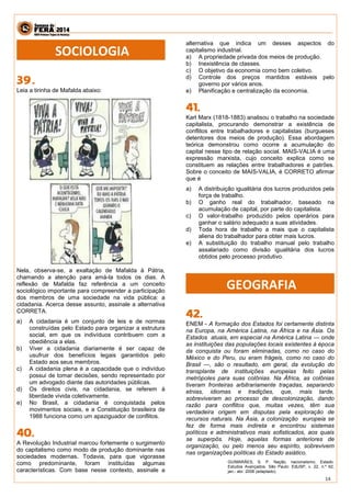 14 
Leia a tirinha de Mafalda abaixo: 
Nela, observa-se, a exaltação de Mafalda à Pátria, chamando a atenção para amá-la todos os dias. A reflexão de Mafalda faz referência a um conceito sociológico importante para compreender a participação dos membros de uma sociedade na vida pública: a cidadania. Acerca desse assunto, assinale a alternativa CORRETA. 
a) A cidadania é um conjunto de leis e de normas construídas pelo Estado para organizar a estrutura social, em que os indivíduos contribuem com a obediência a elas. 
b) Viver a cidadania diariamente é ser capaz de usufruir dos benefícios legais garantidos pelo Estado aos seus membros. 
c) A cidadania plena é a capacidade que o indivíduo possui de tomar decisões, sendo representado por um advogado diante das autoridades públicas. 
d) Os direitos civis, na cidadania, se referem à liberdade vivida coletivamente. 
e) No Brasil, a cidadania é conquistada pelos movimentos sociais, e a Constituição brasileira de 1988 funciona como um apaziguador de conflitos. 
A Revolução Industrial marcou fortemente o surgimento do capitalismo como modo de produção dominante nas sociedades modernas. Todavia, para que vigorasse como predominante, foram instituídas algumas características. Com base nesse contexto, assinale a alternativa que indica um desses aspectos do capitalismo industrial. 
a) A propriedade privada dos meios de produção. 
b) Inexistência de classes. 
c) O objetivo da economia como bem coletivo. 
d) Controle dos preços mantidos estáveis pelo governo por vários anos. 
e) Planificação e centralização da economia. 
Karl Marx (1818-1883) analisou o trabalho na sociedade capitalista, procurando demonstrar a existência de conflitos entre trabalhadores e capitalistas (burgueses detentores dos meios de produção). Essa abordagem teórica demonstrou como ocorre a acumulação do capital nesse tipo de relação social. MAIS-VALIA é uma expressão marxista, cujo conceito explica como se constituem as relações entre trabalhadores e patrões. Sobre o conceito de MAIS-VALIA, é CORRETO afirmar que é 
a) A distribuição igualitária dos lucros produzidos pela força de trabalho. 
b) O ganho real do trabalhador, baseado na acumulação de capital, por parte do capitalista. 
c) O valor-trabalho produzido pelos operários para ganhar o salário adequado a suas atividades. 
d) Toda hora de trabalho a mais que o capitalista aliena do trabalhador para obter mais lucros. 
e) A substituição do trabalho manual pelo trabalho assalariado como divisão igualitária dos lucros obtidos pelo processo produtivo. 
ENEM - A formação dos Estados foi certamente distinta na Europa, na América Latina, na África e na Ásia. Os Estados atuais, em especial na América Latina — onde as instituições das populações locais existentes à época da conquista ou foram eliminadas, como no caso do México e do Peru, ou eram frágeis, como no caso do Brasil —, são o resultado, em geral, da evolução do transplante de instituições europeias feito pelas metrópoles para suas colônias. Na África, as colônias tiveram fronteiras arbitrariamente traçadas, separando etnias, idiomas e tradições, que, mais tarde, sobreviveram ao processo de descolonização, dando razão para conflitos que, muitas vezes, têm sua verdadeira origem em disputas pela exploração de recursos naturais. Na Ásia, a colonização europeia se fez de forma mais indireta e encontrou sistemas políticos e administrativos mais sofisticados, aos quais se superpôs. Hoje, aquelas formas anteriores de organização, ou pelo menos seu espírito, sobrevivem nas organizações políticas do Estado asiático. 
GUIMARÃES, S. P. Nação, nacionalismo, Estado. Estudos Avançados. São Paulo: EdUSP, v. 22, n.º 62, jan.- abr. 2008 (adaptado). 
SOCIOLOGIA 
GEOGRAFIA  