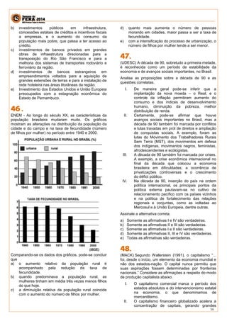 16 
b) investimentos públicos em infraestrutura, concessões estatais de créditos e incentivos fiscais a empresas, e o aumento do consumo da população mais pobre, que passa a ter acesso ao crédito. 
c) investimentos de bancos privados em grandes obras de infraestrutura direcionadas para a transposição do Rio São Francisco e para a melhoria dos sistemas de transportes rodoviário e ferroviário da região. 
d) investimentos de bancos estrangeiros em empreendimentos voltados para a aquisição de grandes extensões de terras e para a instalação de rede hoteleira nas áreas litorâneas da região. 
e) Investimento dos Estados Unidos e União Europeia preocupados com a estagnação econômica do Estado de Pernambuco. 
ENEM - Ao longo do século XX, as características da população brasileira mudaram muito. Os gráficos mostram as alterações na distribuição da população da cidade e do campo e na taxa de fecundidade (número de filhos por mulher) no período entre 1940 e 2000. 
Comparando-se os dados dos gráficos, pode-se concluir que 
a) o aumento relativo da população rural é acompanhado pela redução da taxa de fecundidade. 
b) quando predominava a população rural, as mulheres tinham em média três vezes menos filhos do que hoje. 
c) a diminuição relativa da população rural coincide com o aumento do número de filhos por mulher. 
d) quanto mais aumenta o número de pessoas morando em cidades, maior passa a ser a taxa de fecundidade. 
e) com a intensificação do processo de urbanização, o número de filhos por mulher tende a ser menor. 
(UDESC) A década de 90, sobretudo a primeira metade, é reconhecida como um período de estabilidade da economia e de avanços sociais importantes, no Brasil. Analise as proposições sobre a década de 90 e as questões correlatas. I. De maneira geral pode-se inferir que a implantação da nova moeda – o Real, e o controle da inflação permitiram aumento do consumo e dos índices de desenvolvimento humano, diminuição da pobreza, melhor distribuição de renda. II. Certamente, pode-se afirmar que houve avanços sociais importantes no Brasil, mas a década de 90 também foi marcada por conflitos e lutas travadas em prol de direitos e ampliação de conquistas sociais. A exemplo, foram as lutas do Movimento dos Trabalhadores Rurais Sem Terra (MST), dos movimentos em defesa dos indígenas, movimentos negros, feministas, afrodescendentes e ecologistas. III. A década de 90 também foi marcada por crises. A exemplo, a crise econômica internacional no final da década que colocou a economia brasileira em dificuldades; a ocorrência de privatizações controversas e o crescimento do défict público. IV. Na década de 90, inserção do país na ordem política internacional, os principais pontos da política externa pautavam-se no cultivo de relacionamento pacífico com os países vizinhos e na política de fortalecimento das relações regionais e conjuntas, como as voltadas ao Mercosul e à União Europeia, dentre outras. Assinale a alternativa correta. a) Somente as afirmativas I e IV são verdadeiras. b) Somente as afirmativas II e III são verdadeiras. c) Somente as afirmativas I e II são verdadeiras. d) Somente as afirmativas II, III e IV são verdadeiras. e) Todas as afirmativas são verdadeiras. 
(MACK) Segundo Wallerstein (1991), o capitalismo “... foi, desde o início, um elemento da economia mundial e não dos estados-nação. O capital nunca permitiu que suas aspirações fossem determinadas por fronteiras nacionais.” Considere as afirmações a respeito do modo de produção capitalista abaixo. I. O capitalismo comercial marca o período dos estados absolutos e do intervencionismo estatal na economia, o que denominamos de mercantilismo. II. O capitalismo financeiro globalizado acelera a concentração de capitais, gerando grandes  