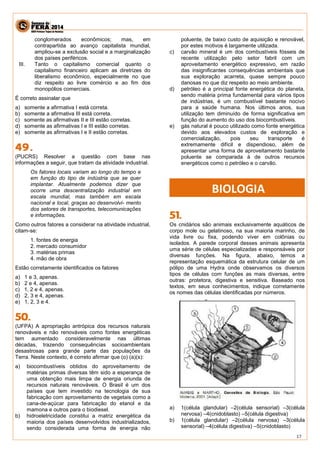 17 
conglomerados econômicos; mas, em 
contrapartida ao avanço capitalista mundial, 
ampliou-se a exclusão social e a marginalização 
dos países periféricos. 
III. Tanto o capitalismo comercial quanto o 
capitalismo financeiro aplicam as diretrizes do 
liberalismo econômico, especialmente no que 
diz respeito ao livre comércio e ao fim dos 
monopólios comerciais. 
É correto assinalar que 
a) somente a afirmativa I está correta. 
b) somente a afirmativa III está correta. 
c) somente as afirmativas II e III estão corretas. 
d) somente as afirmativas I e III estão corretas. 
e) somente as afirmativas I e II estão corretas. 
(PUCRS) Resolver a questão com base nas 
informações a seguir, que tratam da atividade industrial. 
Os fatores locais variam ao longo do tempo e 
em função do tipo de indústria que se quer 
implantar. Atualmente podemos dizer que 
ocorre uma descentralização industrial em 
escala mundial, mas também em escala 
nacional e local, graças ao desenvolvi- mento 
dos setores de transportes, telecomunicações 
e informações. 
Como outros fatores a considerar na atividade industrial, 
citam-se: 
1. fontes de energia 
2. mercado consumidor 
3. matérias primas 
4. mão de obra 
Estão corretamente identificados os fatores 
a) 1 e 3, apenas. 
b) 2 e 4, apenas. 
c) 1, 2 e 4, apenas. 
d) 2, 3 e 4, apenas. 
e) 1, 2, 3 e 4. 
(UFPA) A apropriação antrópica dos recursos naturais 
renováveis e não renováveis como fontes energéticas 
tem aumentado consideravelmente nas últimas 
décadas, trazendo consequências socioambientais 
desastrosas para grande parte das populações da 
Terra. Neste contexto, é correto afirmar que (o) (a)(s): 
a) biocombustíveis obtidos do aproveitamento de 
matérias primas diversas têm sido a esperança de 
uma obtenção mais limpa de energia oriunda de 
recursos naturais renováveis. O Brasil é um dos 
países que tem investido na tecnologia de sua 
fabricação com aproveitamento de vegetais como a 
cana-de-açúcar para fabricação do etanol e da 
mamona e outros para o biodiesel. 
b) hidroeletricidade constitui a matriz energética da 
maioria dos países desenvolvidos industrializados, 
sendo considerada uma forma de energia não 
poluente, de baixo custo de aquisição e renovável, 
por estes motivos é largamente utilizada. 
c) carvão mineral é um dos combustíveis fósseis de 
recente utilização pelo setor fabril com um 
aproveitamento energético expressivo, em razão 
das insignificantes consequências ambientais que 
sua exploração acarreta, quase sempre pouco 
danosas no que diz respeito ao meio ambiente. 
d) petróleo é a principal fonte energética do planeta, 
sendo matéria prima fundamental para vários tipos 
de indústrias, é um combustível bastante nocivo 
para a saúde humana. Nos últimos anos, sua 
utilização tem diminuído de forma significativa em 
função do aumento do uso dos biocombustíveis. 
e) gás natural é pouco utilizado como fonte energética 
devido aos elevados custos de exploração e 
comercialização, pois seu transporte é 
extremamente difícil e dispendioso, além de 
apresentar uma forma de aproveitamento bastante 
poluente se comparada à de outros recursos 
energéticos como o petróleo e o carvão. 
Os cnidários são animais exclusivamente aquáticos de 
corpo mole ou gelatinoso, na sua maioria marinho, de 
vida livre ou fixa, podendo viver em colônias ou 
isolados. A parede corporal desses animais apresenta 
uma série de células especializadas e responsáveis por 
diversas funções. Na figura, abaixo, temos a 
representação esquemática da estrutura celular de um 
pólipo de uma Hydra onde observamos os diversos 
tipos de células com funções as mais diversas, entre 
outras: protetora, digestiva e sensitiva. Baseado nos 
textos, em seus conhecimentos, indique corretamente 
os nomes das células identificadas por números. 
a) 1(célula glandular) –2(célula sensorial) –3(célula 
nervosa) –4(cnidoblasto) –5(célula digestiva) 
b) 1(célula glandular) –2(célula nervosa) –3(célula 
sensorial) –4(célula digestiva) –5(cnidoblasto) 
BIOLOGIA 
 