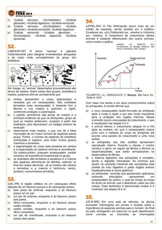 18 
c) 1(célula nervosa) –2(cnidoblasto) –3(célula 
glandular) –4(célula digestiva) –5(célula sensorial) 
d) 1(célula nervosa) –2(cnidoblasto) –3(célula 
glandular) –4(célula sensorial) –5(célula digestiva) 
e) 1(célula sensorial) –2(célula glandular) – 
3(cnidoblasto) –4(célula digestiva) –5(célula 
sensorial) 
(UNIFESP-SP) O termo “vermes” é aplicado 
indistintamente para designar invertebrados alongados 
e de corpo mole, principalmente do grupo dos 
anelídeos. 
Na charge, os “vermes” desenhados provavelmente são 
larvas de insetos. Sobre esses dois grupos, anelídeos e 
insetos, podemos afirmar corretamente que 
a) ambos apresentam o corpo segmentado e 
revestido por um exoesqueleto. Nos anelídeos 
terrestres esse exoesqueleto é bastante fino e 
flexível e nos insetos é quitinoso e rígido, 
conferindo proteção e sustentação. 
b) o padrão vermiforme das larvas de insetos é a 
principal evidência de que os artrópodes, grupo ao 
qual os insetos pertencem, surgiram a partir dos 
anelídeos, pois reproduzem um estágio anterior da 
evolução. 
c) observamos mais insetos, o que nos dá a falsa 
impressão de um maior número de espécies desse 
grupo. Porém, o número de espécies de anelídeos 
conhecidas é superior, pois inclui muitos grupos 
marinhos e terrestres. 
d) a segmentação do corpo está presente em ambos 
e a organização do sistema nervoso é semelhante. 
Os insetos,porém, possuem exoesqueleto, caráter 
evolutivo de importância fundamental no grupo. 
e) os anelídeos são terrestres e aquáticos e a maioria 
das espécies alimenta-se de detritos, estando no 
final da cadeia alimentar. Já os insetos são aéreos 
e terrestres e a maioria é herbívora, sendo, 
portanto, consumidores primários. 
(UEL-PR) A região cefálica de um caranguejo difere 
daquela de um besouro porque a do caranguejo possui 
a) dois pares de antenas, enquanto a do besouro 
possui só um par. 
b) um par de antenas, enquanto a do besouro possui 
dois pares. 
c) olhos compostos, enquanto a do besouro possui 
ocelos simples. 
d) ocelos simples, enquanto a do besouro possui 
olhos compostos. 
e) um par de mandíbulas, enquanto a do besouro 
possui dois pares. 
(UFPEL-RS) O Filo Arthropoda reúne mais de um 
milhão de espécies, sendo dividido em 3 subfilos: 
Crustacea (ex. siri),Chelicerata (ex.: aranha) e Uniramia 
(ex.: insetos). O mecanismo de crescimento destes 
animais é bastante diferenciado dos outros animais, 
como mostra o gráfico. 
AMABIS, J.M.; MARTHO, G.R. 
Fundamentos da Biologia Moderna. São 
Paulo: Ed.Moderna, 2001. [adapt.]. 
Com base nos textos e em seus conhecimentos sobre 
os artrópodes, é correto afirmar que 
a) o novo exoesqueleto recém-formado do artrópode 
após a muda é rígido e por isso muito importante 
para a proteção dos órgãos internos. Nesse 
momento ocorre uma parada de crescimento, o que 
é visualizado nas etapas II e V. 
b) o animal retoma o crescimento (etapas IV e VII) 
após as ecdises, em que o exoesqueleto cresce 
junto com o restante do corpo do artrópode até 
ocorrer uma parada do crescimento e uma nova 
ecdise. 
c) os artrópodes dos três subfilos apresentam 
reprodução interna. Durante a cópula, o macho 
introduz o pênis na vagina da fêmea e elimina os 
espermatozóides, que serão armazenados na 
espermateca da fêmea. 
d) o sistema digestório dos artrópodes é completo, 
sendo a digestão intracelular. As enzimas que 
atuam na cavidade intestinal são secretadas pela 
parede do tubo digestivo e pelos órgãos anexos 
hepatopâncreas e cecos gástricos. 
e) os artrópodes –animais que apresentam apêndices 
corporais articulados –apresentam um 
exoesqueleto de quitina, o qual se rompe ao longo 
do dorso do animal, que o abandona, cada vez que 
cresce. Esse fenômeno é denominado ecdise e é 
mostrado nas etapas III e VI. 
(UFJF-MG) Em uma aula de ciências, os alunos 
buscaram informações em jornais e revistas sobre a 
importância de espécies animais para o homem. Ao final 
da aula, entregaram um exercício no qual classificaram 
como corretas ou incorretas as informações 
 
