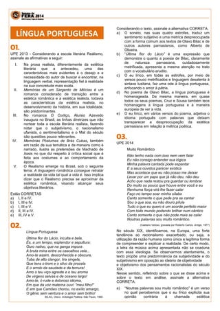 UPE 2013 - Considerando a escola literária Realismo, assinale as afirmativas a seguir: 
I. Na prosa realista, diferentemente da estética literária que a antecedeu, uma das características mais evidentes é o desejo e a necessidade do autor de buscar e encontrar, na linguagem verbal, representação fiel à realidade na sua concretude mais exata. 
II. Memórias de um Sargento de Milícias é um romance considerado de transição entre a estética romântica e a estética realista, todavia as características da estética realista, no desenvolvimento da história, em sua totalidade, são predominantes. 
III. No romance O Cortiço, Aluísio Azevedo inaugura no Brasil, as linhas diretrizes que irão nortear toda a escola literária realista, fazendo notar que o subjetivismo, o nacionalismo ufanista, o sentimentalismo e o Mal do século são questões pouco relevantes. 
IV. Memórias Póstumas de Brás Cubas, também em razão de sua temática e da maneira como é narrado, ilustra as pretensões de Machado de Assis no que diz respeito à crítica social que é feita aos costumes e ao comportamento da época. 
V. O Realismo emerge no Brasil, sob o seguinte lema: A linguagem romântica consegue retratar a realidade da vida tal qual a vida é. Isso implica dizer que o Realismo precisa se aproximar da estética romântica, visando alcançar seus objetivos literários. 
Estão CORRETAS 
a) I, II e IV. 
b) I, III e IV. 
c) I, III e V. 
d) II, III e IV. 
e) III, IV e V. 
Língua Portuguesa 
Última flor do Lácio, inculta e bela, 
És, a um tempo, esplendor e sepultura: 
Ouro nativo, que na ganga impura 
A bruta mina entre os cascalhos vela... 
Amo-te assim, desconhecida e obscura, 
Tuba de alto clangor, lira singela, 
Que tens o trom e o silvo da procela 
E o arrolo da saudade e da ternura! 
Amo o teu viço agreste e o teu aroma 
De virgens selvas e de oceano largo! 
Amo-te, ó rude e doloroso idioma, 
Em que da voz materna ouvi: "meu filho!" 
E em que Camões chorou, no exílio amargo, 
O gênio sem ventura e o amor sem brilho! 
BILAC, Olavo. Antologia Poética. São Paulo, 1990. 
Considerando o texto, assinale a alternativa CORRETA. 
a) O soneto, nas suas quatro estrofes, traduz um sentimento subjetivo e uma métrica despreocupada com a forma comum aos textos de Olavo Bilac e de outros autores parnasianos, como Alberto de Oliveira. 
b) “Última flor do Lácio” é uma expressão que demonstra o quanto a poesia de Bilac, claramente de natureza parnasiana, cuidadosamente metrificada, apresenta a mesma atenção no trato com o vocabulário erudito. 
c) O eu lírico, em todas as estrofes, por meio de versos pouco metrificados e linguagem desatenta à sintaxe lusitana, faz uma ode à língua portuguesa, enfocando o amor à pátria. 
d) No poema de Olavo Bilac, a língua portuguesa é homenageada. Da mesma maneira, em quase todos os seus poemas, Cruz e Sousa também tece homenagens à língua portuguesa e à maneira europeia de ver a vida. 
e) O eu lírico, em vários versos do poema, adjetiva o idioma português com palavras que deixam transparecer a despreocupação da estética parnasiana em relação à métrica poética. 
UPE 2014 
Muito Romântico 
Não tenho nada com isso nem vem falar 
Eu não consigo entender sua lógica 
Minha palavra cantada pode espantar 
E a seus ouvidos parecer exótica 
Mas acontece que eu não posso me deixar 
Levar por um papo que já não deu, não deu 
Acho que nada restou pra guardar ou lembrar 
Do muito ou pouco que houve entre você e eu 
Nenhuma força virá lhe fazer calar 
Faço no tempo soar minha sílaba 
Canto somente o que pede pra se cantar 
Sou o que soa, eu não douro pílula 
Tudo o que eu quero é um acorde perfeito maior 
Com todo mundo podendo brilhar num cântico 
Canto somente o que não pode mais se calar 
Noutras palavras sou muito romântico. 
(Caetano Veloso, gravada por Roberto Carlos, Amigo, 1977) 
No século XIX, identificamos, na Europa, uma forte tendência ao racionalismo exacerbado, ou seja, a utilização da razão humana como única e legítima forma de compreender e explicar a realidade. De certo modo, a letra da música acima apresentada não se coaduna com essa ideologia. Se observarmos atentamente, o texto propõe uma predominância da subjetividade e do subjetivismo em oposição ao ideário de objetividade 
e objetivismo dos pensamentos racionalistas do século XIX. 
Nesse sentido, refletindo sobre o que se disse acima e sobre o texto em análise, assinale a alternativa CORRETA. 
a) “Noutras palavras sou muito romântico” é um verso no qual percebemos que o eu lírico explicita sua opinião contrária à chamada estética 
LÍNGUA PORTUGUESA  