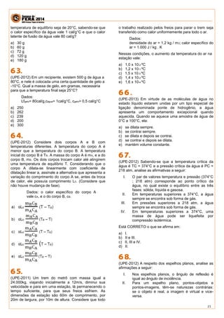 21 
temperatura de equilíbrio seja de 20°C, sabendo-se que o calor específico da água vale 1 cal/g°C e que o calor latente de fusão da água vale 80 cal/g? 
a) 30 g 
b) 60 g 
c) 72 g 
d) 120 g 
e) 180 g 
(UPE-2012) Em um recipiente, existem 500 g de água a 80°C, e nele é colocada uma certa quantidade de gelo a -10°C. Qual a massa de gelo, em gramas, necessária para que a temperatura final seja 25°C? 
Dados: 
Lfgelo= 80cal/g,cágua= 1cal/g°C, cgelo= 0,5 cal/g°C 
a) 250 
b) 262 
c) 239 
d) 200 
e) 300 
(UPE-2012) Considere dois corpos A e B com temperaturas diferentes. A temperatura do corpo A é menor que a temperatura do corpo B. A temperatura inicial do corpo B é TB. A massa do corpo A é mA, e a do corpo B, mB. Os dois corpos trocam calor até atingirem uma temperatura de equilíbrio T. Considerando que o corpo A dilata-se linearmente com coeficiente de dilatação linear a, assinale a alternativa que apresenta a variação do comprimento do corpo A se, antes da troca de calor, ele possuía comprimento L0. (Considere que não houve mudança de fase). 
Dados: o calor específico do corpo A vale cA, e o do corpo B, cB. 
(UPE-2011) Um trem do metrô com massa igual a 24.000kg, viajando inicialmente a 12m/s, diminui sua velocidade e para em uma estação, lá permanecendo o tempo suficiente, para que seus freios esfriem. As dimensões da estação são 60m de comprimento, por 20m de largura, por 10m de altura. Considere que todo o trabalho realizado pelos freios para parar o trem seja transferido como calor uniformemente para todo o ar. 
Dados: 
densidade do ar = 1,2 kg / m3; calor específico do ar = 1.000 J / kg . K 
Nessas condições, o aumento da temperatura do ar na estação vale: 
a) 1,0 x 10-2 ºC 
b) 1,2 x 10-1 ºC 
c) 1,5 x 10-3 ºC 
d) 1,4 x 10-2 ºC 
e) 1,6 x 10-4 ºC 
(UPE-2013) Em virtude de as moléculas de água no estado líquido estarem unidas por um tipo especial de ligação denominada ponte de hidrogênio, a água apresenta um comportamento excepcional quando aquecida. Quando se aquece uma amostra de água de 0°C a 100°C, ela: 
a) se dilata sempre. 
b) se contrai sempre. 
c) se dilata e depois se contrai. 
d) se contrai e depois se dilata. 
e) mantém volume constante. 
(UPE-2012) Sabendo-se que a temperatura crítica da água é TC = 374°C e a pressão crítica da água é PC = 218 atm, analise as afirmativas a seguir: 
I. O par de valores temperatura e pressão (374°C ; 218 atm) corresponde ao ponto crítico da água, no qual existe o equilíbrio entre as três fases: sólida, líquida e gasosa. 
II. Em temperaturas superiores a 374°C, a água sempre se encontra sob forma de gás. 
III. Em pressões superiores a 218 atm, a água sempre se encontra sob forma de gás. 
IV. Em temperaturas superiores a 374°C, uma massa de água pode ser liquefeita por compressão isotérmica. 
Está CORRETO o que se afirma em: 
a) I. 
b) II e III. 
c) II, III e IV. 
d) II. 
(UPE-2012) A respeito dos espelhos planos, analise as afirmações a seguir: 
I. Nos espelhos planos, o ângulo de reflexão é igual ao ângulo de incidência. 
II. Para um espelho plano, pontos-objetos e pontos-imagens, têm-se naturezas contrárias: se o objeto é real, a imagem é virtual e vice- versa.  