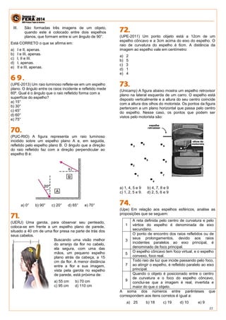 22 
III. São formadas três imagens de um objeto, quando este é colocado entre dois espelhos planos, que formam entre si um ângulo de 90°. 
Está CORRETO o que se afirma em: 
a) I e II, apenas. 
b) I e III, apenas. 
c) I, II e III. 
d) I, apenas. 
e) II e III, apenas. 
(UPE-2013) Um raio luminoso reflete-se em um espelho plano. O ângulo entre os raios incidente e refletido mede 60º. Qual é o ângulo que o raio refletido forma com a superfície do espelho? 
a) 15° 
b) 30° 
c) 45° 
d) 60° 
e) 75° 
(PUC-RIO) A figura representa um raio luminoso incidido sobre um espelho plano A e, em seguida, refletido pelo espelho plano B. O ângulo que a direção do raio refletido faz com a direção perpendicular ao espelho B é: 
a) 0° b) 90° c) 20° d) 65° e) 70° 
(UERJ) Uma garota, para observar seu penteado, coloca-se em frente a um espelho plano de parede, situado a 40 cm de uma flor presa na parte de trás dos seus cabelos. 
Buscando uma visão melhor do arranjo da flor no cabelo, ela segura, com uma das mãos, um pequeno espelho plano atrás da cabeça, a 15 cm da flor. A menor distância entre a flor e sua imagem, vista pela garota no espelho de parede, está próxima de: 
a) 55 cm b) 70 cm 
c) 95 cm d) 110 cm 
(UPE-2011) Um ponto objeto está a 12cm de um espelho côncavo e a 3cm acima do eixo do espelho. O raio de curvatura do espelho é 6cm. A distância da imagem ao espelho vale em centímetro: 
a) 2 
b) 5 
c) 3 
d) 1 
e) 4 
(Unicamp) A figura abaixo mostra um espelho retrovisor plano na lateral esquerda de um carro. O espelho está disposto verticalmente e a altura do seu centro coincide com a altura dos olhos do motorista. Os pontos da figura pertencem a um plano horizontal que passa pelo centro do espelho. Nesse caso, os pontos que podem ser vistos pelo motorista são: 
a) 1, 4, 5 e 9 b) 4, 7, 8 e 9 
c) 1, 2, 5 e 9. d) 2, 5, 6 e 9 
(Upe) Em relação aos espelhos esféricos, analise as proposições que se seguem: 
1 
A reta definida pelo centro de curvatura e pelo vértice do espelho é denominada de eixo secundário. 
3 
O ponto de encontro dos raios refletidos ou de seus prolongamentos, devido aos raios incidentes paralelos ao eixo principal, é denominado de foco principal. 
5 
O espelho côncavo tem foco virtual, e o espelho convexo, foco real. 
7 
Todo raio de luz que incide passando pelo foco, ao atingir o espelho, é refletido paralelo ao eixo principal. 
9 
Quando o objeto é posicionado entre o centro de curvatura e o foco do espelho côncavo, conclui-se que a imagem é real, invertida e maior do que o objeto. 
A soma dos números entre parênteses que correspondem aos itens corretos é igual a: 
a) 25 b) 18 c) 19 d) 10 e) 9  