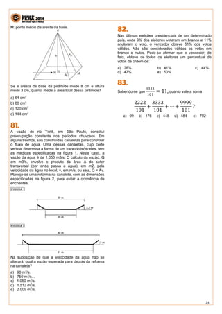 24 
M: ponto médio da aresta da base. 
Se a aresta da base da pirâmide mede 8 cm e altura mede 3 cm, quanto mede a área total dessa pirâmide? 
a) 
64 cm2 
b) 
80 cm2 
c) 
120 cm2 
d) 
144 cm2 
A vazão do rio Tietê, em São Paulo, constitui preocupação constante nos períodos chuvosos. Em alguns trechos, são construídas canaletas para controlar o fluxo de água. Uma dessas canaletas, cujo corte vertical determina a forma de um trapézio isósceles, tem as medidas especificadas na figura 1. Neste caso, a vazão da água é de 1.050 m3/s. O cálculo da vazão, Q em m3/s, envolve o produto da área A do setor transversal (por onde passa a água), em m2, pela velocidade da água no local, v, em m/s, ou seja, Q = Av. Planeja-se uma reforma na canaleta, com as dimensões especificadas na figura 2, para evitar a ocorrência de enchentes. 
Na suposição de que a velocidade da água não se alterará, qual a vazão esperada para depois da reforma na canaleta? 
a) 90 m3/s. 
b) 750 m3/s. . 
c) 1.050 m3/s. 
d) 1.512 m3/s. 
e) 2.009 m3/s. 
Nas últimas eleições presidenciais de um determinado país, onde 9% dos eleitores votaram em branco e 11% anularam o voto, o vencedor obteve 51% dos votos válidos. Não são considerados válidos os votos em branco e nulos. Pode-se afirmar que o vencedor, de fato, obteve de todos os eleitores um percentual de votos da ordem de: 
a) 38%. b) 41%. c) 44%. 
d) 47%. e) 50%. 
Sabendo-se que 1111101=11, quanto vale a soma 
2222101+ 3333101+⋯+ 9999101? 
a) 99 b) 176 c) 448 d) 484 e) 792 
