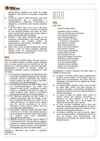 3 
ultrarromântica, presente nos textos de poetas brasileiros como Álvares de Azevedo e Fagundes Varela. 
b) O título da música é Muito Romântico: quer dizer necessariamente que o egocentrismo, o sentimentalismo, o indianismo, o nacionalismo, o escapismo, o pessimismo são nuances presentes no texto. 
c) O eu lírico afirma “Sou o que soa, eu não douro pílula”. Em outras palavras, o eu lírico se distancia de uma ideologia presente nos textos de cunho social, escritos pelo poeta baiano Castro Alves e pelo romancista Bernardo Guimarães. 
d) Embora o texto Muito Romântico seja de um compositor contemporâneo, seus versos possuem características que também podem ser encontradas em texto literário identificado, muitas vezes, como subjetivista. 
e) Assim como vimos na prosa romântica de José de Alencar, a letra da música analisada apresenta explícita crítica ao comportamento social dos cidadãos brasileiros do século XXI. 
Memórias póstumas de Brás Cubas, livro que marcou o início da estética realista no Brasil, quando adaptado para o cinema, assumiu ares de comédia por ter sido escrito “com a pena da galhofa e a tinta da melancolia”. Considerando a leitura do romance, analise as afirmativas e assinale V para as Verdadeiras e F para as Falsas. 
[ ] 
O romance é fragmentado em decorrência das frequentes digressões realizadas pelo narrador onisciente quando, comentando sua própria escrita, dirige‐se ao leitor e alude a escritores anteriores, entre eles Shakespeare. 
[ ] 
Em Memórias póstumas de Brás Cubas, existe um narrador‐personagem, que relata sua história de além‐túmulo, contrariando a ordem natural e a linearidade até então em vigor na ficção brasileira. Esse artifício é comentado pelo próprio narrador já no início do romance. 
[ ] 
Em Memórias póstumas de Brás Cubas, o narrador‐personagem goza de isenção, a que lhe é concedida pelo fato de se tratar de um relato proferido por um “defunto‐ autor”, legado que lhe permite expressar‐se, de forma sarcástica e crítica, sobre si mesmo, uma vez que nada mais poderá afetá‐lo. 
[ ] 
Ao parodiar o discurso bíblico afirmando “Não só de fé vive o homem, mas também de pão e seus compostos e similares”, Brás Cubas impõe ao romance uma visão materialista, característica do Realismo. 
[ ] 
“Marcela amou‐me durante quinze meses e onze contos de réis” são palavras que sugerem ao leitor ser o gênero comédia imposto ao filme resultante do discurso irônico, marca registrada da linguagem do “bruxo do Cosme Velho”. 
Assinale a alternativa que contém a sequência CORRETA. 
a) F, V, V, V, V 
b) V, V, V, F, F 
c) V, F, V, F, V 
d) V, V, F, F, F 
e) V, V, V, V, V 
EAD/ UPE 
A Boneca (Olavo Bilac) 
Deixando a bola e a peteca, 
Com que inda há pouco brincavam, 
Por causa de uma boneca, 
Duas meninas brigavam. 
Dizia a primeira: "É minha!" 
— "É minha!" a outra gritava; 
E nenhuma se continha, 
Nem a boneca largava. 
Quem mais sofria (coitada!) 
Era a boneca. Já tinha 
Toda a roupa estraçalhada, 
E amarrotada a carinha. 
Tanto puxaram por ela, 
Que a pobre rasgou-se ao meio, 
Perdendo a estopa amarela 
Que lhe formava o recheio. 
E, ao fim de tanta fadiga, 
Voltando à bola e à peteca, 
Ambas, por causa da briga, 
Ficaram sem a boneca ... 
Considerando o poema composto por Olavo Bilac, é CORRETO afirmar que 
a) o poema “A boneca” possui traços explicitamente árcades, visto que Bilac, na sua extensa obra, ora oscila entre os parnasianos, ora oscila entre os simbolistas, ora oscila entre os adeptos de Tomás Antônio Gonzaga. 
b) na estética barroca literária, assim como no texto de Olavo Bilac, existe uma clara intenção de promover oposições e contradições ideológicas e linguísticas, fazendo notar que a estética barroca é também parnasiana. 
c) no poema de Bilac em análise, assim como na grande maioria dos poemas parnasianos, o esquema de rimas obedece a uma métrica organizada, de modo que a forma esteja em evidência o tempo todo, todo o tempo. 
d) as duas “meninas” retratadas pelo eu lírico são certamente alusões a traços biográficos do autor e anunciam o pensamento sobre as mulheres e suas ideias de emancipação e feminismo. 
e) na estética romântica de José de Alencar, assim como no poema de Bilac, a problemática central do que se discute está fundamentada nos pensamentos positivistas de August Comte e de Herbert Spencer. 
 
