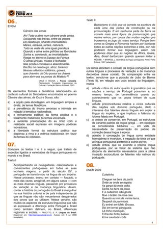 4 
ENEM 
Cárcere das almas 
Ah! Toda a alma num cárcere anda presa, 
Soluçando nas trevas, entre as grades 
Do calabouço olhando imensidades, 
Mares, estrelas, tardes, natureza. 
Tudo se veste de uma igual grandeza 
Quando a alma entre grilhões as liberdades 
Sonha e, sonhando, as imortalidades 
Rasga no etéreo o Espaço da Pureza. 
Ó almas presas, mudas e fechadas 
Nas prisões colossais e abandonadas, 
Da Dor no calabouço, atroz, funéreo! 
Nesses silêncios solitários, graves, 
que chaveiro do Céu possui as chaves 
para abrir-vos as portas do Mistério?! 
CRUZ E SOUSA, J. Poesia completa. Florianópolis: Fundação Catarinense de Cultura / Fundação Banco do Brasil, 1993. 
Os elementos formais e temáticos relacionados ao contexto cultural do Simbolismo encontrados no poema Cárcere das almas, de Cruz e Sousa, são: 
a) a opção pela abordagem, em linguagem simples e direta, de temas filosóficos. 
b) a prevalência do lirismo amoroso e intimista em relação à temática nacionalista. 
c) o refinamento estético da forma poética e o tratamento metafísico de temas universais. 
d) a evidente preocupação do eu lírico com a realidade social expressa em imagens poéticas inovadoras. 
e) a liberdade formal da estrutura poética que dispensa a rima e a métrica tradicionais em favor de temas do cotidiano. 
Compare os textos I e II a seguir, que tratam de aspectos ligados a variedades da língua portuguesa no mundo e no Brasil. 
Texto I 
Acompanhando os navegadores, colonizadores e comerciantes portugueses em todas as suas incríveis viagens, a partir do século XV, o português se transformou na língua de um império. Nesse processo, entrou em contato — forçado, o mais das vezes; amigável, em alguns casos — com as mais diversas línguas, passando por processos de variação e de mudança linguística. Assim, contar a história do português do Brasil é mergulhar na sua história colonial e de país independente, já que as línguas não são mecanismos desgarrados dos povos que as utilizam. Nesse cenário, são muitos os aspectos da estrutura linguística que não só expressam a diferença entre Portugal e Brasil como também definem, no Brasil, diferenças regionais e sociais. - PAGOTTO, E. P. Línguas do Brasil. Disponível em: http://cienciaecultura.bvs.br. Acesso em: 5 jul. 2009 (adaptado). 
Texto II 
Barbarismo é vício que se comete na escritura de cada uma das partes da construção ou na pronunciação. E em nenhuma parte da Terra se comete mais essa figura da pronunciação que nestes reinos, por causa das muitas nações que trouxemos ao jugo do nosso serviço. Porque bem como os Gregos e Romanos haviam por bárbaras todas as outras nações estranhas a eles, por não poderem formar sua linguagem, assim nós podemos dizer que as nações de África, Guiné, Ásia, Brasil barbarizam quando querem imitar a nossa. - BARROS, J. Gramática da língua portuguesa. Porto: Porto Editora, 1957 (adaptado). 
Os textos abordam o contato da língua portuguesa com outras línguas e processos de variação e de mudança decorridos desse contato. Da comparação entre os textos, conclui-se que a posição de João de Barros (Texto II), em relação aos usos sociais da linguagem, revela 
a) atitude crítica do autor quanto à gramática que as nações a serviço de Portugal possuíam e, ao mesmo tempo, de benevolência quanto ao conhecimento que os povos tinham de suas línguas. 
b) atitude preconceituosa relativa a vícios culturais das nações sob domínio português, dado o interesse dos falantes dessa línguas em copiar a língua do império, o que implicou a falência do idioma falado em Portugal. 
c) o desejo de conservar, em Portugal, as estruturas da variante padrão da língua grega — em oposição às consideradas bárbaras —, em vista da necessidade de preservação do padrão de correção dessa língua à época. 
d) adesão à concepção de língua como entidade homogênea e invariável, e negação da ideia de que a língua portuguesa pertence a outros povos. 
e) atitude crítica, que se estende à própria língua portuguesa, por se tratar de sistema que não disporia de elementos necessários para a plena inserção sociocultural de falantes não nativos do português. 
ENEM 2009 
Cuitelinho 
Cheguei na bera do porto 
Onde as onda se espaia. 
As garça dá meia volta, 
Senta na bera da praia. 
E o cuitelinho não gosta 
Que o botão da rosa caia. 
Quando eu vim da minha terra, 
Despedi da parentaia. 
Eu entrei em Mato Grosso, 
Dei em terras paraguaia. 
Lá tinha revolução, 
Enfrentei fortes bataia. 
A tua saudade corta  