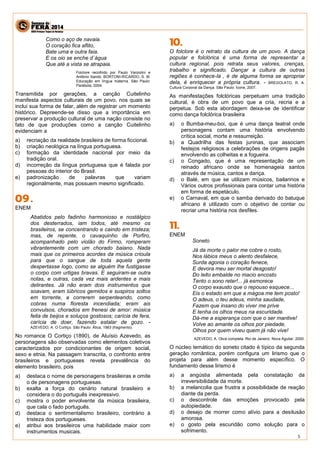 5 
Como o aço de navaia. 
O coração fica aflito, 
Bate uma e outra faia. 
E os oio se enche d´água 
Que até a vista se atrapaia. 
Folclore recolhido por Paulo Vanzolini e Antônio Xandó. BORTONI-RICARDO, S. M. Educação em língua materna. São Paulo: Parábola, 2004. 
Transmitida por gerações, a canção Cuitelinho manifesta aspectos culturais de um povo, nos quais se inclui sua forma de falar, além de registrar um momento histórico. Depreende-se disso que a importância em preservar a produção cultural de uma nação consiste no fato de que produções como a canção Cuitelinho evidenciam a 
a) recriação da realidade brasileira de forma ficcional. 
b) criação neológica na língua portuguesa. 
c) formação da identidade nacional por meio da tradição oral. 
d) incorreção da língua portuguesa que é falada por pessoas do interior do Brasil. 
e) padronização de palavras que variam regionalmente, mas possuem mesmo significado. 
ENEM 
Abatidos pelo fadinho harmonioso e nostálgico dos desterrados, iam todos, até mesmo os brasileiros, se concentrando e caindo em tristeza; mas, de repente, o cavaquinho de Porfiro, acompanhado pelo violão do Firmo, romperam vibrantemente com um chorado baiano. Nada mais que os primeiros acordes da música crioula para que o sangue de toda aquela gente despertasse logo, como se alguém lhe fustigasse o corpo com urtigas bravas. E seguiram-se outra notas, e outras, cada vez mais ardentes e mais delirantes. Já não eram dois instrumentos que soavam, eram lúbricos gemidos e suspiros soltos em torrente, a correrem serpenteando, como cobras numa floresta incendiada; eram ais convulsos, chorados em frenesi de amor: música feita de beijos e soluços gostosos; carícia de fera, carícia de doer, fazendo estalar de gozo. - AZEVEDO, A. O Cortiço. São Paulo: Ática, 1983 (fragmento). 
No romance O Cortiço (1890), de Aluísio Azevedo, as personagens são observadas como elementos coletivos caracterizados por condicionantes de origem social, sexo e etnia. Na passagem transcrita, o confronto entre brasileiros e portugueses revela prevalência do elemento brasileiro, pois 
a) destaca o nome de personagens brasileiras e omite o de personagens portuguesas. 
b) exalta a força do cenário natural brasileiro e considera o do português inexpressivo. 
c) mostra o poder envolvente da música brasileira, que cala o fado português. 
d) destaca o sentimentalismo brasileiro, contrário à tristeza dos portugueses. 
e) atribui aos brasileiros uma habilidade maior com instrumentos musicais. 
O folclore é o retrato da cultura de um povo. A dança popular e folclórica é uma forma de representar a cultura regional, pois retrata seus valores, crenças, trabalho e significado. Dançar a cultura de outras regiões é conhece-la , é de alguma forma se apropriar dela, é enriquecer a própria cultura. - BREGOLATO, R. A. Cultura Corporal da Dança. São Paulo: Ícone, 2007. 
As manifestações folclóricas perpetuam uma tradição cultural, é obra de um povo que a cria, recria e a perpetua. Sob esta abordagem deixa-se de identificar como dança folclórica brasileira 
a) o Bumba-meu-boi, que é uma dança teatral onde personagens contam uma história envolvendo crítica social, morte e ressurreição. 
b) a Quadrilha das festas juninas, que associam festejos religiosos a celebrações de origens pagãs envolvendo as colheitas e a fogueira. 
c) o Congado, que é uma representação de um reinado africano onde se homenageia santos através de música, cantos e dança. 
d) o Balé, em que se utilizam músicos, bailarinos e Vários outros profissionais para contar uma história em forma de espetáculo. 
e) o Carnaval, em que o samba derivado do batuque africano é utilizado com o objetivo de contar ou recriar uma história nos desfiles. 
ENEM 
Soneto 
Já da morte o palor me cobre o rosto, 
Nos lábios meus o alento desfalece, 
Surda agonia o coração fenece, 
E devora meu ser mortal desgosto! 
Do leito embalde no macio encosto 
Tento o sono reter!... já esmorece 
O corpo exausto que o repouso esquece... 
Eis o estado em que a mágoa me tem posto! 
O adeus, o teu adeus, minha saudade, 
Fazem que insano do viver me prive 
E tenha os olhos meus na escuridade. 
Dá-me a esperança com que o ser mantive! 
Volve ao amante os olhos por piedade, 
Olhos por quem viveu quem já não vive! 
AZEVEDO, A. Obra completa. Rio de Janeiro: Nova Aguilar, 2000. 
O núcleo temático do soneto citado é típico da segunda geração romântica, porém configura um lirismo que o projeta para além desse momento específico. O fundamento desse lirismo é 
a) a angústia alimentada pela constatação da irreversibilidade da morte. 
b) a melancolia que frustra a possibilidade de reação diante da perda. 
c) o descontrole das emoções provocado pela autopiedade. 
d) o desejo de morrer como alívio para a desilusão amorosa. 
e) o gosto pela escuridão como solução para o sofrimento.  