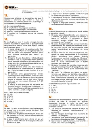 7 
GLEISER, Marcelo. A dança do universo: dos mitos da Criação ao Big-Bang. 2. ed. São Paulo: Companhia das Letras, 1997. p. 17; 19- 20. (com adaptações) 
Considerando a leitura e a compreensão do texto 1, assinale a alternativa que contém o título que representa o seu conteúdo global, isto é, que integra as informações do texto na sua totalidade. 
a) Os mistérios da Natureza. 
b) A complexidade das pesquisas científicas. 
c) A importância da física para a humanidade. 
d) Fascínio, criatividade e misticismo na ciência. 
e) A precisão da linguagem técnica na pesquisa científica. 
Na construção do texto 1, o autor emprega diferentes recursos linguísticos e expressivos os quais produzem certos efeitos de sentido. Sobre esse aspecto, analise as afirmativas a seguir: 
I. A ironia está presente no questionamento: “Que outro motivo justificaria a dedicação de toda uma vida ao estudo dos fenômenos naturais, senão uma profunda veneração pela beleza?” (1º parágrafo) 
II. Um ponto de vista discordante é introduzido pela expressão “isto é”: “o processo criativo científico não é assim tão diferente do processo criativo nas artes, isto é, um veículo de autodescoberta que se manifesta (...)”. (1º parágrafo) 
III. A citação de texto alheio, uma das marcas do texto expositivo de caráter científico, é introduzida em “Como escreveu Richard Feynman, (...)”. (2º parágrafo) 
IV. O contraste entre posicionamentos distintos aparece por meio de paralelismo, como em “um é dizer que a física é apenas um modo racional de estudar a natureza; outro é dizer que a física é mais que um mero desafio intelectual (...)”. (4º parágrafo) 
V. A adesão a uma ideia pode ser perceptível em construções como “Acredito que o misticismo (...) tem um papel fundamental no processo criativo de vários cientistas (...)”. (5º parágrafo) 
Está CORRETO o que se afirma em 
a) I, II e III. 
b) I, III e IV. 
c) II, III e V. 
d) II, IV e V. 
e) III, IV e V. 
No texto 1, o autor se manifesta ora na primeira pessoa do singular ora na primeira pessoa do plural. Essa mudança tem relação com 
a) a alternância de papéis assumidos pelo autor, que se apresenta ora como pessoa comum ora como grande cientista. 
b) o grau de envolvimento com o tema, em que um ponto de vista é defendido de modo pessoal ou com a inclusão do leitor. 
c) a inobservância da norma-padrão, aceitável em prol de uma maior aproximação com o leitor. 
d) a neutralidade própria do conhecimento científico que permite uma maior ou menor aproximação do objeto de estudo. 
e) a rigidez da linguagem científica, tendo em vista certas especificidades técnicas. 
Quanto à norma-padrão de concordância verbal, analise as afirmativas a seguir: 
I. No trecho “os cientistas são vistos como insensíveis e limitados, um grupo de pessoas que corrompe a beleza da Natureza” (1º parágrafo), o verbo sublinhado também poderia ficar no plural, concordando com “pessoas”. 
II. No trecho “Essa generalização, como a maioria das generalizações, me parece profundamente injusta” (1º parágrafo), por se tratar de um caso de duplo sujeito, recomenda-se a pluralização da forma verbal. 
III. No trecho “Por trás das fórmulas complicadas, das tabelas de dados experimentais e da linguagem técnica, encontra-se uma pessoa tentando transcender as barreiras imediatas da vida diária” (1º parágrafo), o verbo sublinhado também poderia estar no plural, concordando com o sujeito composto que o antecede. 
IV. No trecho “A maioria dos cientistas modernos opta pela primeira interpretação” (5º parágrafo), o verbo também poderia ficar no plural, concordando com “cientistas”. 
V. No trecho “se voltarmos um pouco no tempo, veremos que alguns dos cientistas responsáveis pelo desenvolvimento de nossa visão do Universo eram profundamente religiosos” (5º parágrafo), a expressão partitiva sublinhada torna facultativa a concordância verbal no plural. 
Está CORRETO somente o que se afirma em 
a) I, II e V. 
b) I, III e IV. 
c) I e IV. 
d) III e V. 
e) III, IV e V. 
De acordo com a norma-padrão, o uso do acento grave indicativo da crase é facultativo em algumas construções. Assinale o trecho no qual, sem comprometer o sentido, o referido acento também poderia ser utilizado. 
a) “um grupo de pessoas que corrompe à beleza da Natureza ao analisá-la matematicamente”. (1º parágrafo) 
b) “ela não incorpora à motivação mais importante do cientista”. (1º parágrafo) 
c) “encontra-se uma pessoa tentando transcender às barreiras imediatas da vida diária”. (1º parágrafo) 
d) “capacidade da razão humana de poder entender o mundo à sua volta”. (2º parágrafo)  