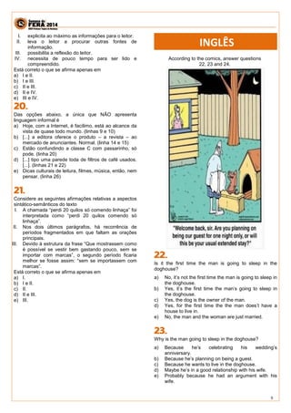 9 
I. explicita ao máximo as informações para o leitor. 
II. leva o leitor a procurar outras fontes de informação. 
III. possibilita a reflexão do leitor. 
IV. necessita de pouco tempo para ser lido e compreendido. 
Está correto o que se afirma apenas em 
a) I e II. 
b) I e III. 
c) II e III. 
d) II e IV. 
e) III e IV. 
Das opções abaixo, a única que NÃO apresenta linguagem informal é 
a) Hoje, com a Internet, é facílimo, está ao alcance da vista de quase todo mundo. (linhas 9 e 10) 
b) [...] a editora oferece o produto – a revista – ao mercado de anunciantes. Normal. (linha 14 e 15) 
c) Estão confundindo a classe C com passarinho, só pode. (linha 20) 
d) [...] tipo uma parede toda de filtros de café usados. [...]. (linhas 21 e 22) 
e) Dicas culturais de leitura, filmes, música, então, nem pensar. (linha 26) 
Considere as seguintes afirmações relativas a aspectos sintático-semânticos do texto 
I. A chamada “perdi 20 quilos só comendo linhaça” foi interpretada como “perdi 20 quilos comendo só linhaça”. 
II. Nos dois últimos parágrafos, há recorrência de períodos fragmentados em que faltam as orações principais. 
III. Devido à estrutura da frase “Que mostrassem como é possível se vestir bem gastando pouco, sem se importar com marcas”, o segundo período ficaria melhor se fosse assim: “sem se importassem com marcas”. 
Está correto o que se afirma apenas em 
a) I. 
b) I e II. 
c) II. 
d) II e III. 
e) III. 
According to the comics, answer questions 22, 23 and 24. 
Is it the first time the man is going to sleep in the doghouse? 
a) No, it’s not the first time the man is going to sleep in the doghouse. 
b) Yes, it’s the first time the man’s going to sleep in the doghouse. 
c) Yes, the dog is the owner of the man. 
d) Yes, for the first time the the man does’t have a house to live in. 
e) No, the man and the woman are just married. 
Why is the man going to sleep in the doghouse? 
a) Because he’s celebrating his wedding’s anniversary. 
b) Because he’s planning on being a guest. 
c) Because he wants to live in the doghouse. 
d) Maybe he’s in a good relationship with his wife. 
e) Probably because he had an argument with his wife. 
INGLÊS  