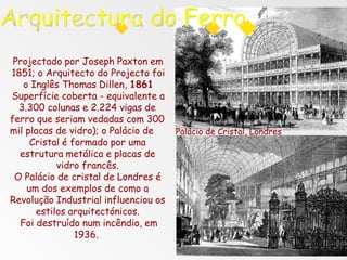 Projectado por Joseph Paxton em
1851; o Arquitecto do Projecto foi
o Inglês Thomas Dillen, 1861
Superfície coberta - equivalente a
3.300 colunas e 2.224 vigas de
ferro que seriam vedadas com 300
mil placas de vidro); o Palácio de
Cristal é formado por uma
estrutura metálica e placas de
vidro francês.
O Palácio de cristal de Londres é
um dos exemplos de como a
Revolução Industrial influenciou os
estilos arquitectónicos.
Foi destruído num incêndio, em
1936.
Palácio de Cristal, Londres
 