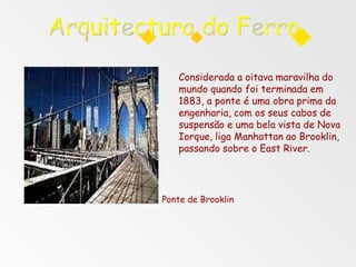 Considerada a oitava maravilha do
mundo quando foi terminada em
1883, a ponte é uma obra prima da
engenharia, com os seus cabos de
suspensão e uma bela vista de Nova
Iorque, liga Manhattan ao Brooklin,
passando sobre o East River.
Ponte de Brooklin
 