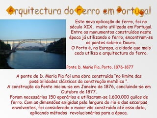 Este nova aplicação do ferro, foi no
século XIX, muito utilizada em Portugal.
Entre os monumentos construídos nesta
época já utilizando o ferro, encontram-se
as pontes sobre o Douro.
O Porto é, na Europa, a cidade que mais
cedo utiliza a arquitectura do ferro.
Ponte D. Maria Pia, Porto, 1876-1877
A ponte de D. Maria Pia foi uma obra construída “no limite das
possibilidades clássicas da construção metálica ".
A construção da Ponte iniciou-se em Janeiro de 1876, concluindo-se em
Outubro de 1877.
Foram necessários 150 operários e utilizaram-se 1.600.000 quilos de
ferro. Com as dimensões exigidas pela largura do rio e das escarpas
envolventes, foi considerado o maior vão construído até essa data,
aplicando métodos revolucionários para a época.
 