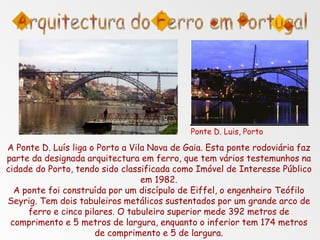 Ponte D. Luis, Porto
A Ponte D. Luís liga o Porto a Vila Nova de Gaia. Esta ponte rodoviária faz
parte da designada arquitectura em ferro, que tem vários testemunhos na
cidade do Porto, tendo sido classificada como Imóvel de Interesse Público
em 1982.
A ponte foi construída por um discípulo de Eiffel, o engenheiro Teófilo
Seyrig. Tem dois tabuleiros metálicos sustentados por um grande arco de
ferro e cinco pilares. O tabuleiro superior mede 392 metros de
comprimento e 5 metros de largura, enquanto o inferior tem 174 metros
de comprimento e 5 de largura.
 