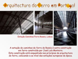 A estação de caminhos de ferro do Rossio é outra construção
em ferro construída por José Luís Monteiro.
Esta construção está enquadrada nos princípios da arquitectura
do ferro, colocando-a ao nível das estações europeias da época.
Estação Caminhos Ferro Rossio, Lisboa
 