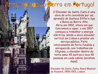 O Elevador de Santa Justa é uma
obra de arte concebida por um
aprendiz de Gustave Eiffel e liga
a Baixa ao Bairro Alto.
Abriu em 1902, altura em que
funcionava a vapor, e em 1907
começou a trabalhar a energia
eléctrica, sendo o único elevador
vertical em Lisboa a prestar um
serviço público. Feito
inteiramente de ferro fundido e
enriquecido com trabalhos em
filigrana, o elevador dentro da
torre sobe 45 metros e leva 45
pessoas em cada cabine (existem
duas).
Elevador de Santa Justa, Raoul Mesnier
du Pousard, 1900-1901, Lisboa
 