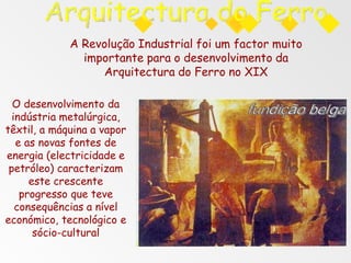 A Revolução Industrial foi um factor muito
importante para o desenvolvimento da
Arquitectura do Ferro no XIX
O desenvolvimento da
indústria metalúrgica,
têxtil, a máquina a vapor
e as novas fontes de
energia (electricidade e
petróleo) caracterizam
este crescente
progresso que teve
consequências a nível
económico, tecnológico e
sócio-cultural
 