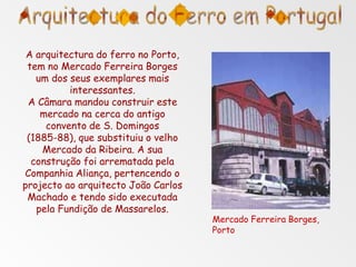 A arquitectura do ferro no Porto,
tem no Mercado Ferreira Borges
um dos seus exemplares mais
interessantes.
A Câmara mandou construir este
mercado na cerca do antigo
convento de S. Domingos
(1885-88), que substituiu o velho
Mercado da Ribeira. A sua
construção foi arrematada pela
Companhia Aliança, pertencendo o
projecto ao arquitecto João Carlos
Machado e tendo sido executada
pela Fundição de Massarelos.
Mercado Ferreira Borges,
Porto
 