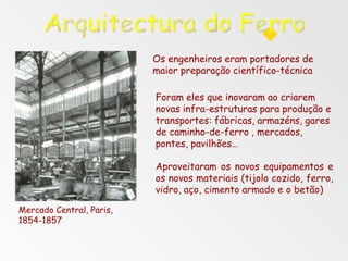 Os engenheiros eram portadores de
maior preparação científico-técnica
Foram eles que inovaram ao criarem
novas infra-estruturas para produção e
transportes: fábricas, armazéns, gares
de caminho-de-ferro , mercados,
pontes, pavilhões…
Aproveitaram os novos equipamentos e
os novos materiais (tijolo cozido, ferro,
vidro, aço, cimento armado e o betão)
Mercado Central, Paris,
1854-1857
 