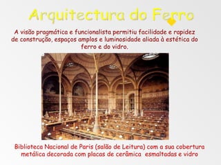 Biblioteca Nacional de Paris (salão de Leitura) com a sua cobertura
metálica decorada com placas de cerâmica esmaltadas e vidro
A visão pragmática e funcionalista permitiu facilidade e rapidez
de construção, espaços amplos e luminosidade aliada à estética do
ferro e do vidro.
 