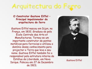 O Construtor Gustave Eiffel –
Principal impulsionador da
arquitectura do ferro
Gustave Eiffel nasceu em Dijon, na
França, em 1832. Graduou-se pela
École Centrale des Arts et
Manufactures. Tornou-se um
importante construtor de pontes
metálicas para ferrovias e utilizou o
domínio desse conhecimento para
projectar a Torre que leva o seu
nome. Gustave Eiffel também foi o
responsável pela estrutura interna da
Estátua da Liberdade, em Nova
Iorque. Faleceu em 27 de Dezembro
de 1923.
Gustave Eiffel
 