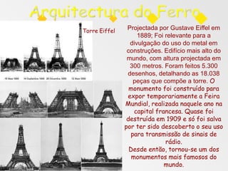 Projectada por Gustave Eiffel em
1889; Foi relevante para a
divulgação do uso do metal em
construções. Edifício mais alto do
mundo, com altura projectada em
300 metros. Foram feitos 5.300
desenhos, detalhando as 18.038
peças que compõe a torre. O
monumento foi construído para
expor temporariamente a Feira
Mundial, realizada naquele ano na
capital francesa. Quase foi
destruída em 1909 e só foi salva
por ter sido descoberto o seu uso
para transmissão de sinais de
rádio.
Desde então, tornou-se um dos
monumentos mais famosos do
mundo.
Torre Eiffel
 