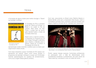 TEMA


e formação de alguns clubes para melhor divulgar o “Stand   Com isso, precursores no Brasil como Rafinha Bastos e
up Comedy” no Brasil.                                       Danilo Gentili, junto com o empresário Ítalo Gusso, criam o
                                                            Comedians Comedy Club, a primeira casa de comédia que
                          O Comédia em Pé é o primeiro      segue o legítimo formato de um “comedy club” americano.
                          grupo de “Stand up Comedy” no
                          Brasil e foi criado no Rio de
                          Janeiro. Mais tarde, em São
                          Paulo, o grupo que se reuniu
                          pela internet funda o Clube da
                          Comédia Stand Up.

                         Assim como a internet contribui,
                         a entrevista no Programa do Jô
                         com Diogo Portugal é definitiva
                         para chamar a atenção para o
 13. Cartaz do grupo     gênero “Stand up” no Brasil. A
 Comédia em Pé.          divulgação de locais de
apresentação acaba trazendo o público para os bares que
organizavam esses shows.                                     14. Palco do Comedians Comedy Club. Na ordem: O empresário
                                                             Ítalo Gusso, e os comediantes Danilo Gentili e Rafinha Bastos.
Com essa crescente o grupo “Comédia em Pé” passa a se
apresentar em teatros, assim como outros grupos, e          Porém, apesar desses avanços, humoristas profissionais
programas de televisão começam a surgir com humoristas      se preocupam com a falta de diferenciação entre
fazendo apresentações em quadros de entretenimento,         comediantes amadores e profissionais. Há certo receio da
como era a origem desse gênero artístico.                   “febre stand up” acontecer e virar um estilo de humor

                                                                                                                              11
 