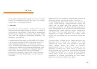 TEMA


banal, já que não basta apenas subir em um palco e contar   Apesar de toda essa influência, Campinas tem carência de
piadas, um verdadeiro humorista de “Stand up Comedy”        locais para receber esse tipo de show, o Teatro Amil –
requer treino e principalmente talento.                     Parque Shopping Dom Pedro, Centro de Convivência
                                                            Cultural Carlos Gomes e a casa de eventos Excalibur, em
CAMPINAS                                                    ordem, são os locais que mais recebem grupos e
                                                            humoristas renomados do Brasil. Outros locais como
São Paulo é a única cidade a contar com uma casa            bares, restaurantes, locais de eventos que se encontram
especializada para receber shows de “Stand up Comedy” e     espalhados pela cidade, organizam shows mensalmente
humoristas de todo o Brasil. O local além de proporcionar   sem datas fixas, ou locais apropriados, apenas para
conforto para o público e comediante, trás para a cidade    divulgação ou porque humoristas que querem iniciar
uma casa de espetáculo tipicamente americana, um            carreira não têm espaço para se promover e mostrar seu
verdadeiro “Comedy Club”.                                   trabalho.

Campinas sendo uma cidade de forte influência na região     Por esse motivo o projeto de um Espaço do Humor em
e de destaque no estado de São Paulo acaba sendo um         Campinas tem o intuito de implantar uma casa
“polo” de oportunidades dentre as cidades do interior.      especializada, assim como a de São Paulo, para que
Assim, humoristas de cidades menos renomadas acabam         possa receber shows de “Stand up Comedy”
migrando para lugares como Campinas para buscar maior       proporcionando todo o conforto e sensação de um
reconhecimento e/ou maiores oportunidades de trabalho.      verdadeiro “Comedy Club”. Além disso, O Espaço do
Além é claro, das revelações que a própria cidade           Humor contará com um local de formação de humoristas
proporciona. Exemplo é o grupo Limão e Gelo ¹, primeiro     em “Stand up Comedy” ou em outros gêneros artísticos
grupo de comediantes “Stand up Comedy” da cidade de         voltado para o humor e uma Praça de convivência e
Campinas.                                                   exposições de artistas humorísticos de toda região,
                                                            podendo tornar-se uma referência no Brasil.


                                                                                                                       12
 