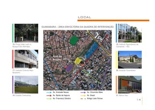 LOCAL

                               GUANABARA – ÁREA ENVOLTÓRIA DA QUADRA DE INTERVENÇÃO

                                 N


16. Praça João Lech Jr.                                                                  19. Instituto Agronômico de
Bosque dos Alemães.                                                                      Campinas – IAC.




                                       Área do
                                       Projeto


17. Instituto Cultural Nipo-                                                             20. Estação Guanabara.
Brasileiro.




                                       Av. Andrade Neves           Av. Orozimbo Maia
18. Estádio Cerecamp.                  Av. Barão de Itapura        Av. Brasil            21. Banco Itaú.
                                       Av. Francisco Glicério      Antigo Leito Férreo
                                                                                                                  14
 