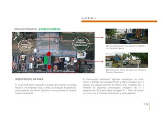 LOCAL

ÁREA DO PROJETO – ESPAÇO COMÉDIA



                                                          Futuro
                                                         Conjunto
     Futura                                             Habitacional                22. Vista da Estação Guanabara em relação a
      ETEC
                                                                                    Av. Barão de Itapura.




                                                                                    23. Vista da Av. Barão de Itapura em relação a
                                                                                    Estação Guanabara.


INTERVENÇÃO NA ÁREA                                            A intervenção acarretará algumas mudanças no local,
                                                               como: o sentido da Travessa Perez y Marin (imagem 24), o
O local onde será realizado o projeto se encontra na praça     acesso ao estacionamento do Banco Itaú (imagem 25), a
Mauá e irá englobar toda a área da Estação Guanabara,          retirada de algumas construções (imagens 26) e o
uma parte da rua Mario Siqueira e uma parcela da quadra        alargamento da praça Mauá (imagem 27). Além de propor
hoje consolidada.                                              um novo uso à Estação Guanabara e seus galpões.



                                                                                                                              15
 
