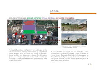 LOCAL

ÁREA DE INTERVENÇÃO – ESPAÇO ARTÍSTICO / PRAÇA CENTRAL / ESPAÇO DE EXPOSIÇÕES



                                                         Futuro
                                                        Conjunto
     Futura                                            Habitacional
      ETEC

                                                                             28. Vista da Travessa Perez Y Marin.




                                                                              29. Vista da área localizada atrás da Estação
                                                                              Guanabara e seus Galpões.

A estação Guanabara (na figura em cor verde), que será o
“Espaço Artístico”, contara com a parte de formação de        Já seus galpões (na figura em cor vermelho), serão
novos artistas, tanto no humor de “Stand up Comedy”           reconstruídos com adaptações para compor o Espaço do
como também em desenhos e teatro. Sendo assim,                Humor como o “Espaço de Exposições” e terão o apoio da
passará a abrigar salas de aula, ateliês, centro de           Praça Central (na figura em cor roxo) que servirá como
informática e uma pequena biblioteca, todos voltados para     uma grande área de convívio, exposições e divulgação de
o lado humorístico.                                           todos esses meios artísticos.

                                                                                                                              17
 