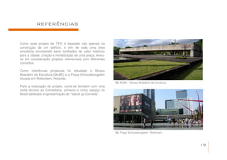 REFERÊNCIAS


Como esse projeto de TFG é baseado não apenas na
construção de um edifício, e sim de toda uma área
envoltória envolvendo bens tombados de valor histórico
para a cidade, criação e revitalização de uma praça, levou-
se em consideração projetos referenciais com diferentes
conceitos.

Como referências projetuais foi estudado o Museu
Brasileiro de Escultura,(MuBE) e a Praça Schouwburgplein
situada em Rotterdam, Holanda.
                                                              32. MuBE – Museu Brasileiro de Escultura.
Para a realização do projeto, conta-se também com uma
visita técnica ao Comedians, primeiro e único espaço no
Brasil dedicado a apresentação de “Stand up Comedy”.




                                                              33. Praça Schouwburgplein, Rotterdam



                                                                                                          19
 
