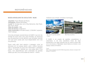 REFERÊNCIAS


MUSEU BRASILEIRO DE ESCULTURA - MuBE                        mediante suas rampas, escadas e iluminação.

•Arquiteto: Paulo Mendes da Rocha
•Paisagista: Roberto Burle Marx
•Local: Av. Europa esq. com a Rua Alemanha, São Paulo.
São Paulo. Brasil
•Data do projeto: 1986
•Área do terreno: 6.935.91m²
•Área construída:3.478.80m²(total); 2.746.80m² (subsolo);
732m² (abrigo).

Uma das principais características do MuBE é que ele não     34. Vista do grande espelho         35. Vista do pórtico.
                                                             d’água.
emerge do local como uma caixa fechada, as estruturas
que se posicionam ali não definem suas fachadas, fazendo
com que quem passe pelo local despercebido nem note         O MuBE é um projeto de equilibro arquitetônico e
sua presença.                                               urbanístico, é de uma arquitetura bruta de vãos
                                                            estupendos e de vigas robustas que ao mesmo tempo dão
Quem anda pelo local aprecia a paisagem como se             um ar de leveza e liberdade visual diante ao terreno e ao
estivesse em um parque jardim, pois o edifico favorece      espaço urbano envoltório.
toda a visualização do local sem interromper a paisagem
                                                            Texto:
urbana. O museu é definido por uma praça alta e uma         http://arqsco.blogspot.com/2010/08/vanguardas-urbanas-3-projeto.html
baixa, com dependências semi enterradas de grandes          Acesso: 01/03/2012
salões que dão uma continuidade de exterior – interior



                                                                                                                                   20
 