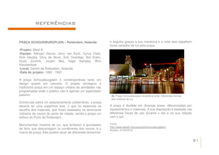 REFERÊNCIAS


PRAÇA SCHOUWBURGPLEIN – Rotterdam, Holanda                 e ângulos graças a sua mecânica e a noite eles espalham
                                                           focos variados de luz pela praça.
•Projeto: West 8
•Equipe: Adriaan Geuze, Jerry van Eyck, Cyrus Clark,
Dick Heydra, Dirry de Bruin, Erik Overdiep, Bot Erwin,
Huub Juurlink, Jurgen Beij, Nigel Sampey, Wim
Kloosterboer
•Local: Centro de Rotterdam, Holanda
•Data do projeto: 1992 - 1997

A praça Schouwburgplein é contemporânea tanto em
design quanto em conceito. O projeto reintegrou a
tradicional praça em um espaço urbano de atividades não
programadas onde o público não é apenas um espectador
passivo.                                                    36. Praça Schouwburplein durante a noite. Diferentes formas
                                                            dos mastros de luz.
Construída sobre um estacionamento subterrâneo, a praça
deveria ter uma superfície leve, o que foi essencial na    A praça é dividida em diversas áreas, diferenciadas por
escolha dos materiais, que foram baseados na dominante     equipamentos e materiais. A sua disposição é baseada nas
indústria de navios do porto da cidade, sendo a praça um   diferentes horas de uso durante o dia e na sua relação
reflexo do Porto de Rotterdam.                             com o sol.

Monumentais mastros de luz, que lembram a guindastes       Texto:
                                                           http://www.west8.nl/projects/all/schouwburgplein/
de ferro que descarregam os contêineres dos navios, é o    Acesso: 01/03/2012
marco da praça. Eles podem atuar de diferentes tamanhos

                                                                                                                          21
 