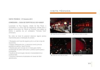 VISITA TÉCNICA


VISITA TÉCNICA / 07-Outubro-2011

COMEDIANS – CASA DE ESPETÁCULO DE HUMOR

Localizado na Rua Augusta, cidade de São Paulo, o
Comedians é a única casa de espetáculo voltada para o
gênero humorístico do “Stand up Comedy” que segue os
estilos e padrões de um verdadeiro “Comedy Club”
americano.
                                                           37. Vista do bar da recepção.       38. Vista ao entrar no salão.
Na visita ao local foi possível observar alguns pontos
importantes para a realização do projeto:

• Recepção com local de espera junto a um bar e loja de
souvenires.
• Espaço totalmente livre, a estrutura ocorre junto às
paredes do edifício. Vazio Central.
• Distribuição semi circular em 3 níveis para melhor
visualização do palco tanto para o público quanto para o
comediante.
• Ausência de iluminação natural e necessidade de ar
condicionado.                                              39. Vista do outro lado do salão.   40. Vista do palco.
• Cozinha e banheiros localizados em áreas de fácil
atendimento.


                                                                                                                               22
 