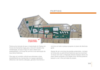 PARTIDO




                                                                                           41. Plano Diretor.
                            Área de estudo
                            no plano diretor



Parte-se da intenção de que a implantação do Espaço do     convívio em todo o parque proposto no plano de diretrizes
Humor de Campinas traga para a área em estudo uma          geral.
revitalização, ao que é hoje um vazio urbano sem
pressupostos, e um local de convívio e de valorização de   Apesar de ser uma área de grandes proporções, o projeto
seus bens históricos.                                      se limita ante os patrimônios históricos que se encontram
                                                           no local. Com isso a integração desses espaços dentro do
Que seja um corredor cultural que atrevesse a área         plano diretor proposto e da cidade como recintos públicos
possibilitando aos transeuntes um espaço agradável,        passam a ser o foco principal do projeto.
diferente e de máxima utilização, gerando movimento e

                                                                                                                       28
 