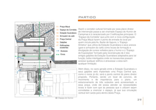 PARTIDO

 01. Praça Mauá
 02. Espaço da Comédia Assim o corredor cultural formado por esse plano diretor
                       de intervenção passa a ser chamado Espaço do Humor de
 03. Estação Guanabara
                       Campinas e é caracterizado por 3 edificações principais: O
 04. Armazém do café
                       “Espaço da Comédia” que junto com a nova configuração
 05. Praça Central     da Praça Mauá fazem o ponto de entrada do local por
 06. Galpões           quem circula pela Av. Barão de Itapura, o “Espaço
 07. Edificações       Artístico” que utiliza da Estação Guanabara e seus anexos
     existentes        (gare e armazém do café) como locais de formação e
      Acessos          divulgação de cursos voltados para o humor e o “Espaço
                       de Exposições” formado pela reconstrução de 2 dos
      Eixos
                       antigos galpões da Estação Guanabara adaptados para tal
                       função, todos interligados onde os transeuntes possam
                       acessar qualquer edifício e atravessar a área sem
                       qualquer limitação.

                         Além disso, no vazio gerado entre a Estação Guanabara e
                         seus galpões será implantado uma Praça Central que,
                         como o nome já diz, será o ponto central do plano diretor
                         proposto. Portanto, sendo um local de convívio, de
                         movimento e de importância para o plano, um
                         estacionamento de três subsolos será acrescentado a
                         essa praça, onde ele possa atender as necessidades
                         locais e fazer com que as pessoas que o utilizem sejam
                         convidadas a vivenciar o espaço, já que sua circulação
                         vertical tem saída para dentro desta Praça.

42. Espaço do Humor.
                                                                                     29
 