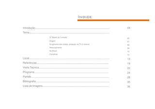 ÍNDICE

Introdução........................................................................................................      04
Tema................................................................................................................
                                    O “Stand Up Comedy”
                                                                                                                        05
                                    Origem                                                                              07
                                    Surgimento dos clubes, projeção na TV e cinema                                      08
                                    Ressurgimento                                                                       09
                                    No Brasil                                                                           10
                                    Campinas                                                                            12
Local................................................................................................................   13
Referências.....................................................................................................        19
Visita Técnica..................................................................................................        22
Programa........................................................................................................        24
Partido.............................................................................................................    28
Bibliografia.......................................................................................................     35
Lista de Imagens.............................................................................................           36
 